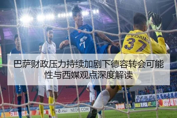 巴萨财政压力持续加剧下德容转会可能性与西媒观点深度解读 - kaiyun