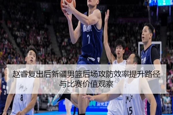 赵睿复出后新疆男篮后场攻防效率提升路径与比赛价值观察 - kaiyun