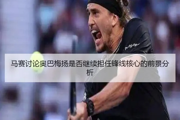 马赛讨论奥巴梅扬是否继续担任锋线核心的前景分析 - kaiyun