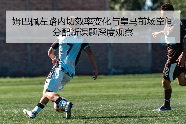 姆巴佩左路内切效率变化与皇马前场空间分配新课题深度观察（kaiyun）